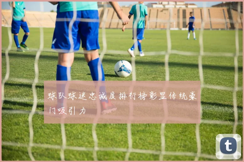 球队球迷忠诚度排行榜彰显传统豪门吸引力