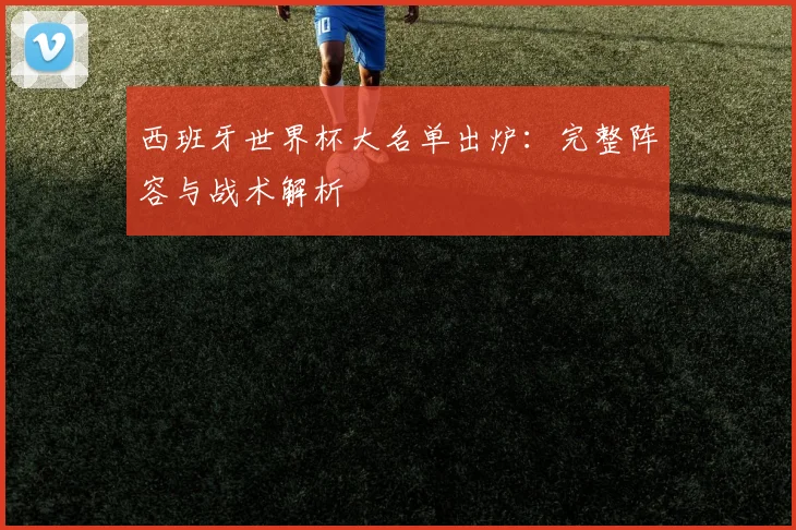 西班牙世界杯大名单出炉:完整阵容与战术解析
